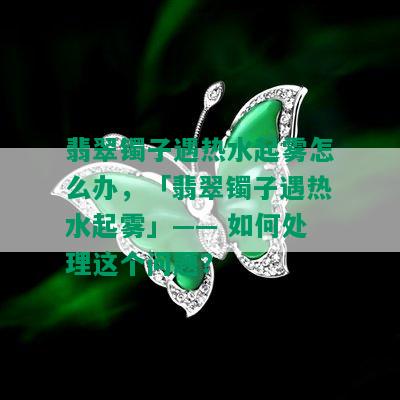 翡翠镯子遇热水起雾怎么办，「翡翠镯子遇热水起雾」—— 如何处理这个问题？