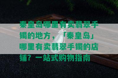 秦皇岛哪里有卖翡翠手镯的地方，「秦皇岛」哪里有卖翡翠手镯的店铺？一站式购物指南