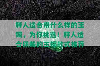 胖人适合带什么样的玉镯，为你挑选！胖人适合佩戴的玉镯款式推荐