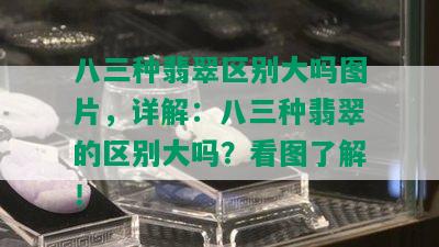 八三种翡翠区别大吗图片，详解：八三种翡翠的区别大吗？看图了解！