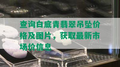 查询白底青翡翠吊坠价格及图片，获取最新市场价信息