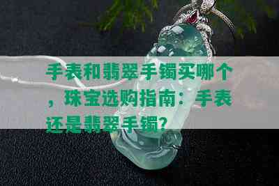 手表和翡翠手镯买哪个，珠宝选购指南：手表还是翡翠手镯？