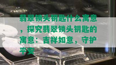 翡翠锁头钥匙什么寓意，探究翡翠锁头钥匙的寓意：吉祥如意，守护平安