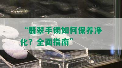 “翡翠手镯如何保养净化？全面指南”