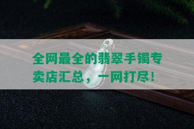 全网最全的翡翠手镯专卖店汇总，一网打尽！