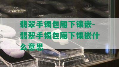 翡翠手镯包厢下镶嵌-翡翠手镯包厢下镶嵌什么意思