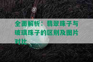 全面解析：翡翠珠子与玻璃珠子的区别及图片对比