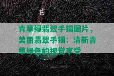 青草绿翡翠手镯图片，美丽翡翠手镯：清新青草绿色的视觉享受