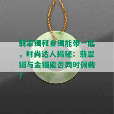 翡翠镯和金镯能带一起，时尚达人揭秘：翡翠镯与金镯能否同时佩戴？