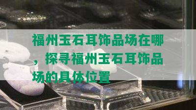 福州玉石耳饰品场在哪，探寻福州玉石耳饰品场的具 *** 置