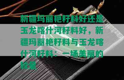 新疆玛丽艳籽料好还是玉龙喀什河籽料好，新疆玛丽艳籽料与玉龙喀什河籽料：一场美丽的较量