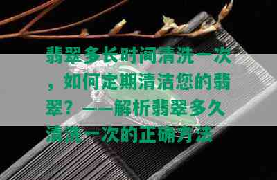 翡翠多长时间清洗一次，如何定期清洁您的翡翠？——解析翡翠多久清洗一次的正确方法