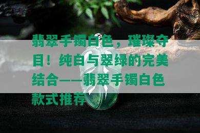 翡翠手镯白色，璀璨夺目！纯白与翠绿的完美结合——翡翠手镯白色款式推荐