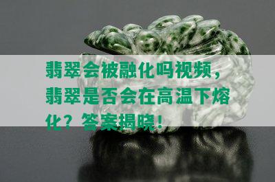 翡翠会被融化吗视频，翡翠是否会在高温下熔化？答案揭晓！