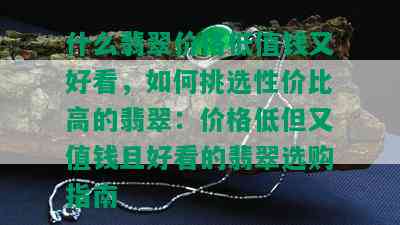 什么翡翠价格低值钱又好看，如何挑选性价比高的翡翠：价格低但又值钱且好看的翡翠选购指南