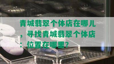 青城翡翠个体店在哪儿，寻找青城翡翠个体店：位置在哪里？