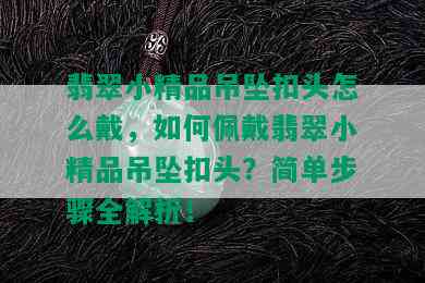 翡翠小精品吊坠扣头怎么戴，如何佩戴翡翠小精品吊坠扣头？简单步骤全解析！