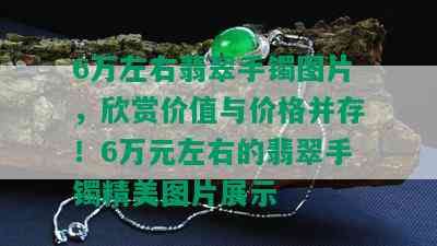 6万左右翡翠手镯图片，欣赏价值与价格并存！6万元左右的翡翠手镯精美图片展示