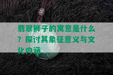 翡翠狮子的寓意是什么？探讨其象征意义与文化内涵