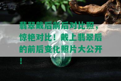 翡翠戴后前后对比照，惊艳对比！戴上翡翠后的前后变化照片大公开！