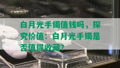 白月光手镯值钱吗，探究价值：白月光手镯是否值得收藏？