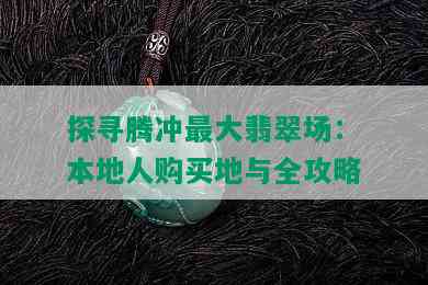 探寻腾冲更大翡翠场：本地人购买地与全攻略