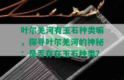 叶尔羌河有玉石种类嘛，探寻叶尔羌河的神秘：是否存在玉石种类？