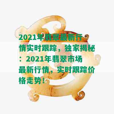 2021年翡翠最新行情实时跟踪，独家揭秘：2021年翡翠市场最新行情，实时跟踪价格走势！