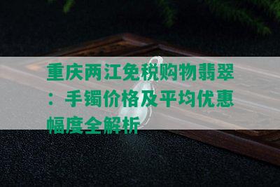 重庆两江免税购物翡翠：手镯价格及平均优惠幅度全解析