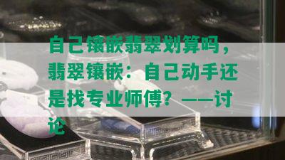 自己镶嵌翡翠划算吗，翡翠镶嵌：自己动手还是找专业师傅？——讨论