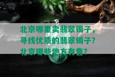 北京哪里卖翡翠镯子，寻找优质的翡翠镯子？北京哪些地方有售？