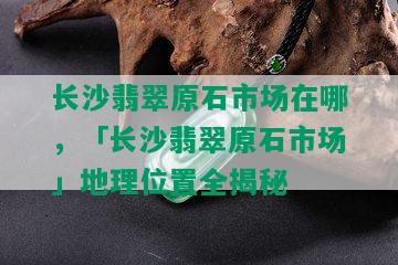 长沙翡翠原石市场在哪，「长沙翡翠原石市场」地理位置全揭秘