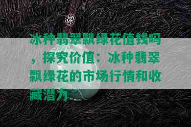 冰种翡翠飘绿花值钱吗，探究价值：冰种翡翠飘绿花的市场行情和收藏潜力