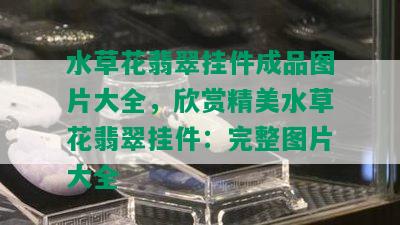 水草花翡翠挂件成品图片大全，欣赏精美水草花翡翠挂件：完整图片大全