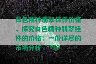 白色糯种翡翠挂件价格，探究白色糯种翡翠挂件的价格：一份详尽的市场分析