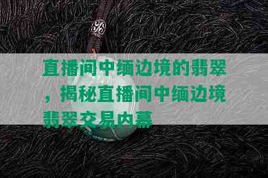 直播间中缅边境的翡翠，揭秘直播间中缅边境翡翠交易内幕