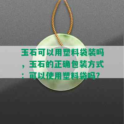 玉石可以用塑料袋装吗，玉石的正确包装方式：可以使用塑料袋吗？