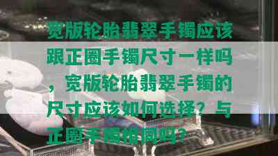 宽版轮胎翡翠手镯应该跟正圈手镯尺寸一样吗，宽版轮胎翡翠手镯的尺寸应该如何选择？与正圈手镯相同吗？