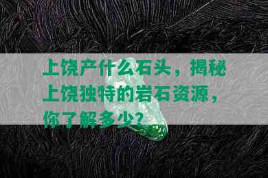 上饶产什么石头，揭秘上饶独特的岩石资源，你了解多少？