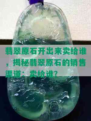 翡翠原石开出来卖给谁，揭秘翡翠原石的销售渠道：卖给谁？