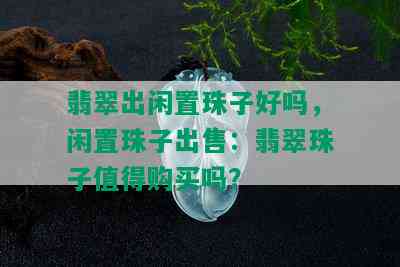 翡翠出闲置珠子好吗，闲置珠子出售：翡翠珠子值得购买吗？