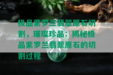 极品紫罗兰翡翠原石切割，璀璨珍品：揭秘极品紫罗兰翡翠原石的切割过程