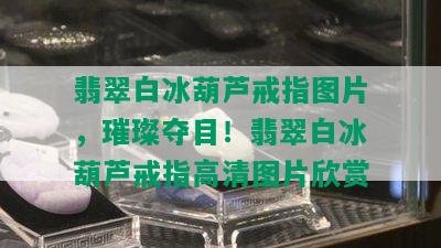 翡翠白冰葫芦戒指图片，璀璨夺目！翡翠白冰葫芦戒指高清图片欣赏