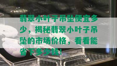 翡翠小叶子吊坠便宜多少，揭秘翡翠小叶子吊坠的市场价格，看看能省下多少钱！