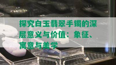 探究白玉翡翠手镯的深层意义与价值：象征、寓意与美学