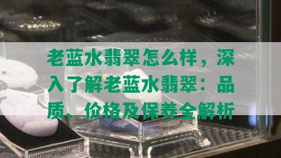 老蓝水翡翠怎么样，深入了解老蓝水翡翠：品质、价格及保养全解析