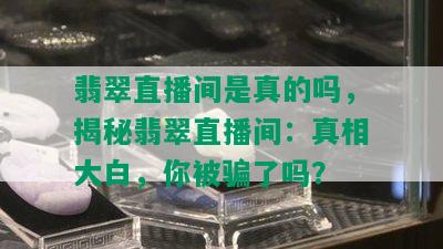 翡翠直播间是真的吗，揭秘翡翠直播间：真相大白，你被骗了吗？