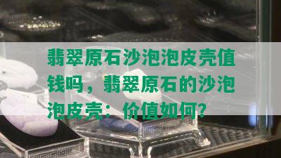 翡翠原石沙泡泡皮壳值钱吗，翡翠原石的沙泡泡皮壳：价值如何？