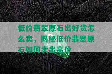 低价翡翠原石出好货怎么卖，揭秘低价翡翠原石如何卖出高价