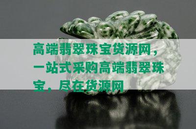 高端翡翠珠宝货源网，一站式采购高端翡翠珠宝，尽在货源网